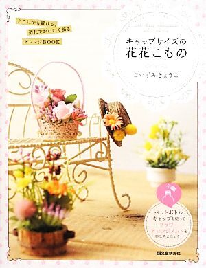 キャップサイズの花花こもの どこにでも置ける、造花でかわいく飾るアレンジBOOK/こいずみきょうこ【著】