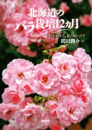 北海道のバラ栽培１２カ月 コツがわかる、私の庭づくり／鶴田潤介(著者)