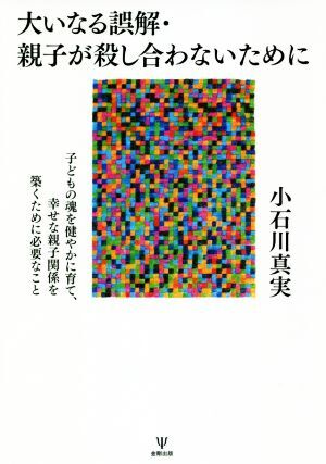 大いなる誤解・親子が殺し合わないために 子どもの魂を健やかに育て、幸せな親子関係を築くため/小石川真実(著者)